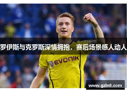 罗伊斯与克罗斯深情拥抱，赛后场景感人动人